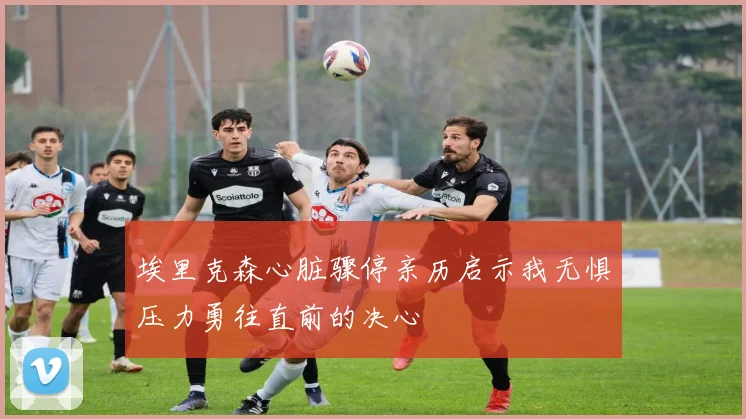 埃里克森心脏骤停亲历启示我无惧压力勇往直前的决心