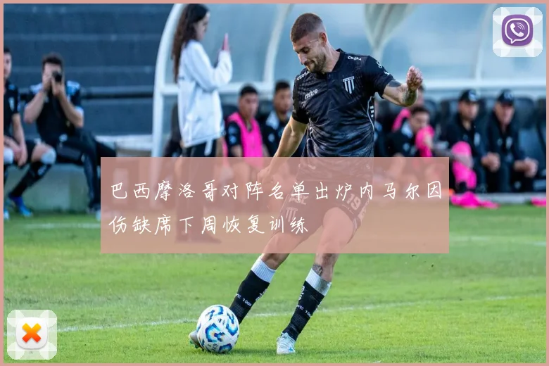 巴西摩洛哥对阵名单出炉内马尔因伤缺席下周恢复训练