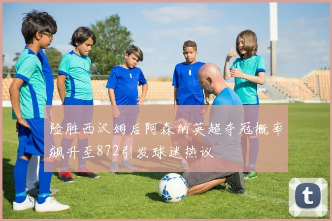 险胜西汉姆后阿森纳英超夺冠概率飙升至872引发球迷热议
