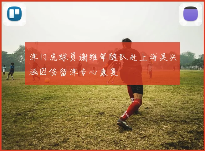津门虎球员谢维军随队赴上海吴兴涵因伤留津专心康复