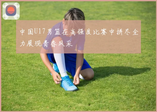 中国U17男篮在高强度比赛中拼尽全力展现青春风采