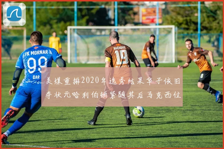 美媒重排2020年选秀结果华子依旧夺状元哈利伯顿紧随其后马克西位列探花