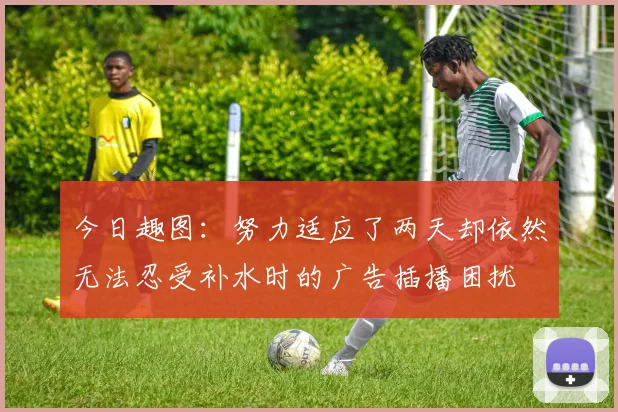 今日趣图：努力适应了两天却依然无法忍受补水时的广告插播困扰