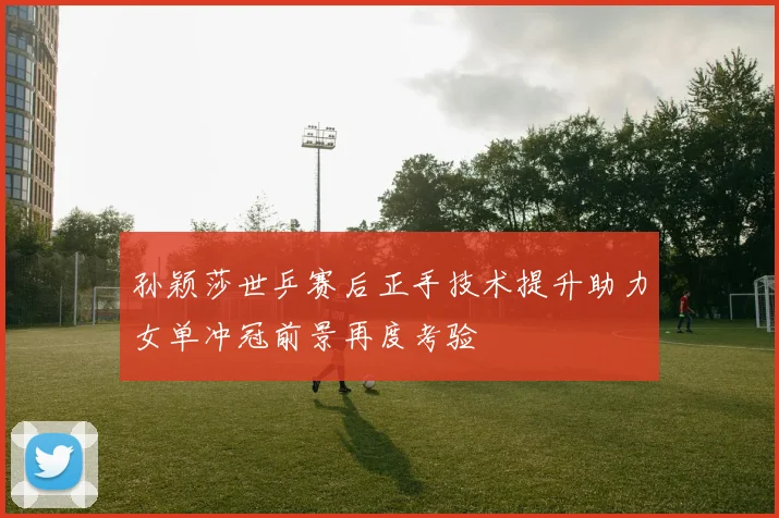 孙颖莎世乒赛后正手技术提升助力女单冲冠前景再度考验