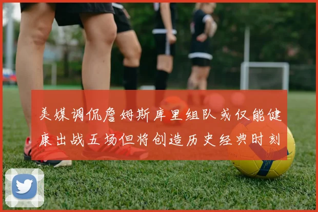 美媒调侃詹姆斯库里组队或仅能健康出战五场但将创造历史经典时刻