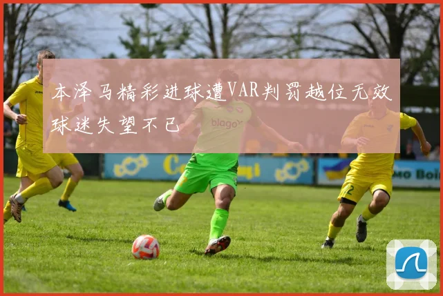 本泽马精彩进球遭VAR判罚越位无效球迷失望不已