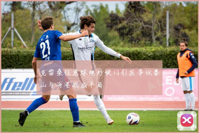 克雷桑任意球绝妙破门引发争议泰山与海港战成平局