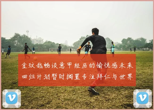 金玟哉畅谈意甲经历的愉悦感未来回归计划暂时搁置专注拜仁与世界杯