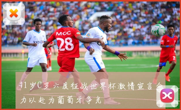 41岁C罗六度征战世界杯激情宣言全力以赴为葡萄牙争光
