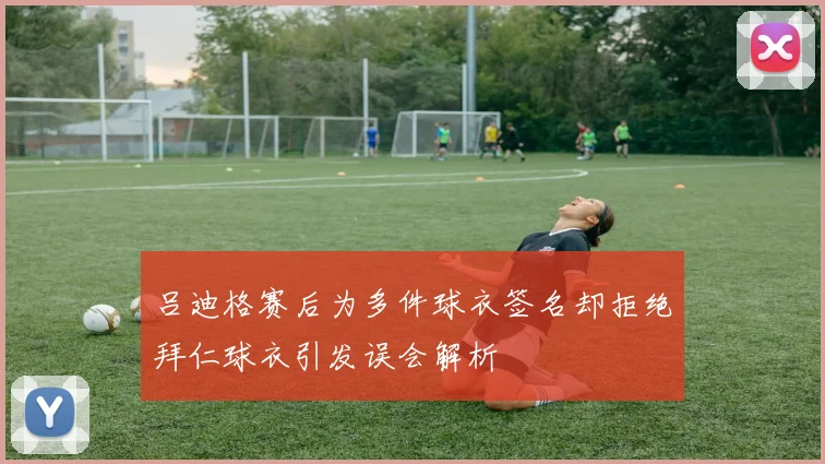 吕迪格赛后为多件球衣签名却拒绝拜仁球衣引发误会解析