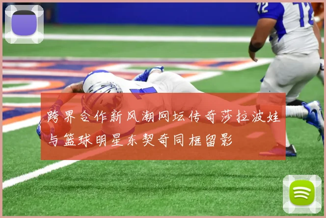 跨界合作新风潮网坛传奇莎拉波娃与篮球明星东契奇同框留影
