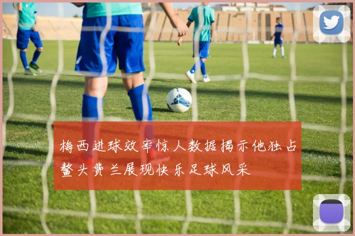 梅西进球效率惊人数据揭示他独占鳌头费兰展现快乐足球风采