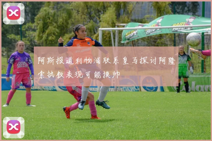 阿斯报道利物浦联系皇马探讨阿隆索执教表现可能换帅