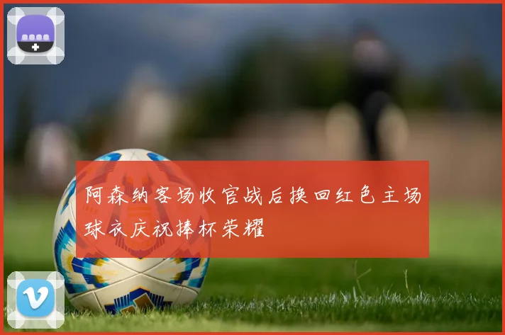 阿森纳客场收官战后换回红色主场球衣庆祝捧杯荣耀