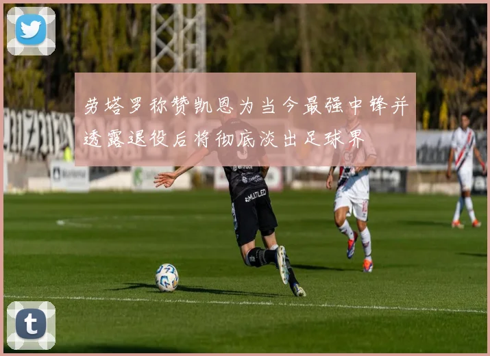 劳塔罗称赞凯恩为当今最强中锋并透露退役后将彻底淡出足球界