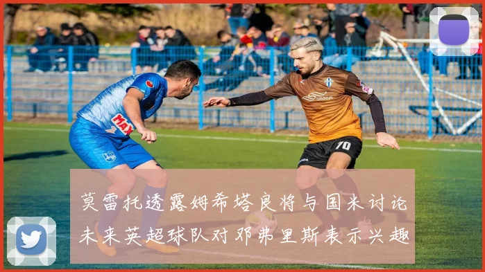 莫雷托透露姆希塔良将与国米讨论未来英超球队对邓弗里斯表示兴趣