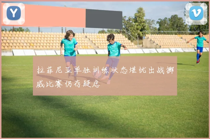 拉菲尼亚单独训练状态堪忧出战挪威比赛仍存疑虑