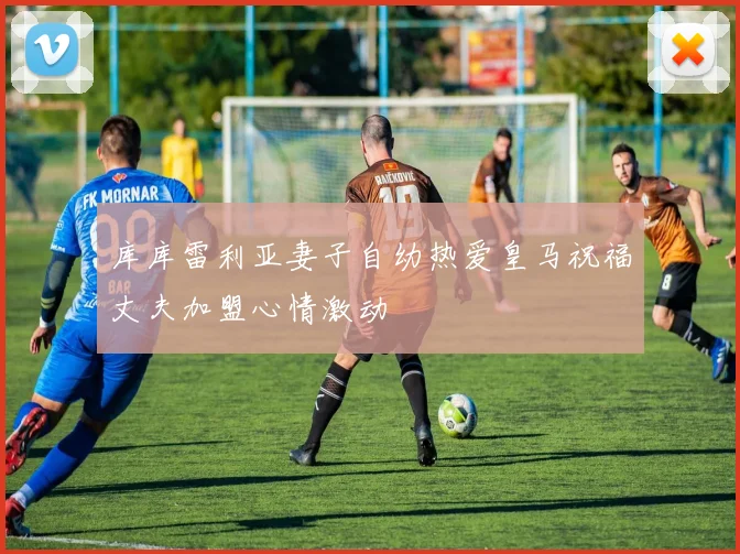 库库雷利亚妻子自幼热爱皇马祝福丈夫加盟心情激动