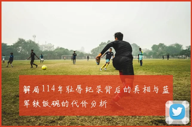 解局114年耻辱纪录背后的真相与蓝军铁饭碗的代价分析