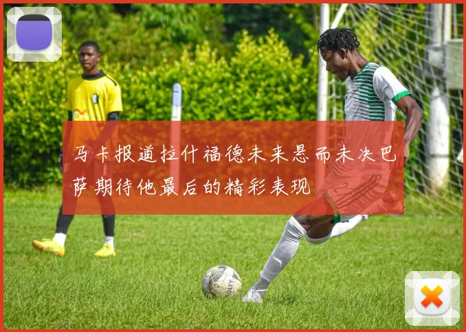 马卡报道拉什福德未来悬而未决巴萨期待他最后的精彩表现