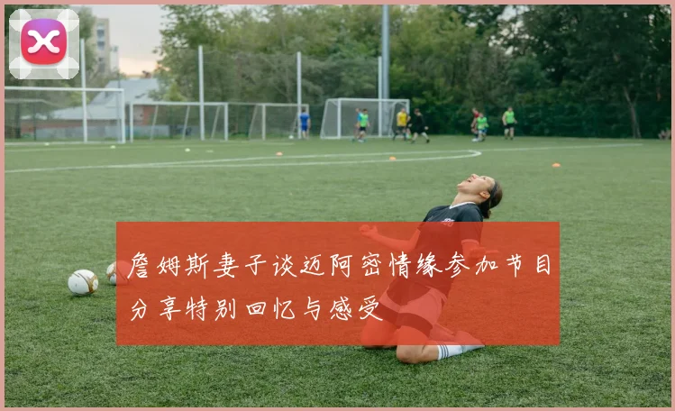 詹姆斯妻子谈迈阿密情缘参加节目分享特别回忆与感受