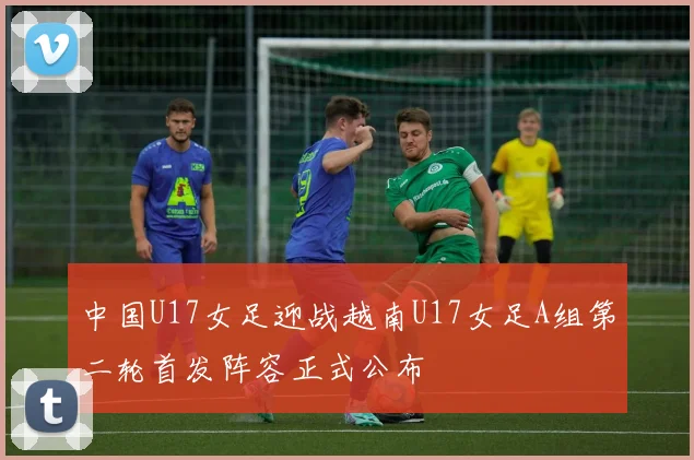 中国U17女足迎战越南U17女足A组第二轮首发阵容正式公布