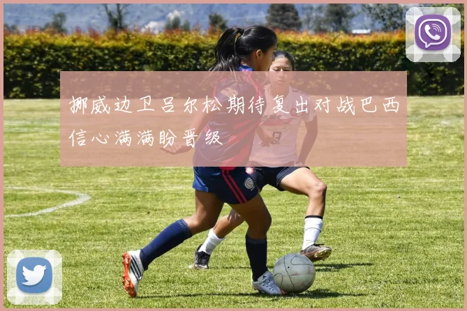挪威边卫吕尔松期待复出对战巴西信心满满盼晋级