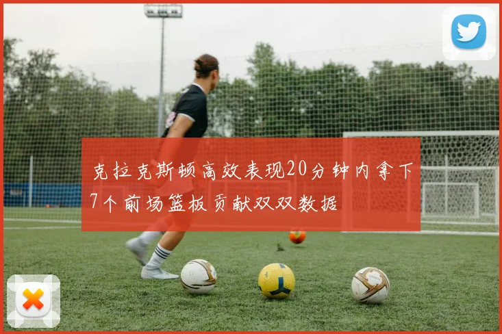 克拉克斯顿高效表现20分钟内拿下7个前场篮板贡献双双数据