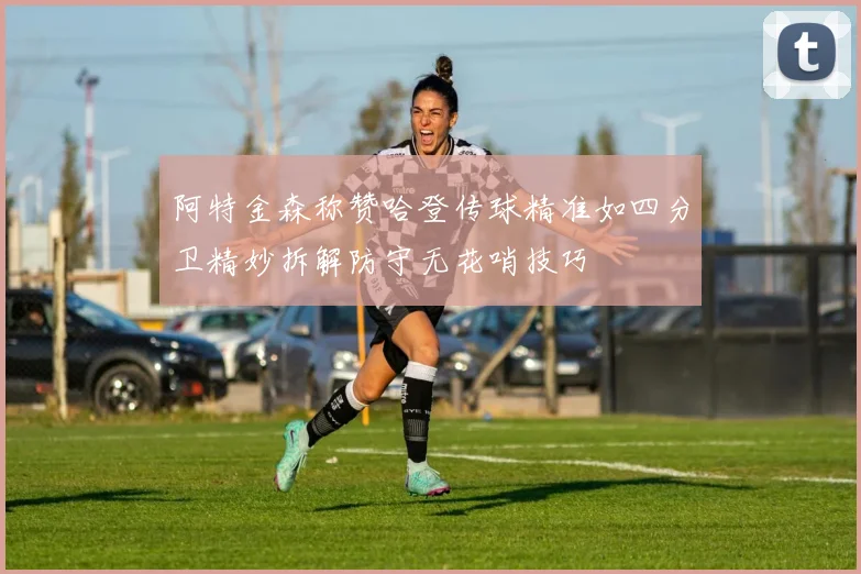阿特金森称赞哈登传球精准如四分卫精妙拆解防守无花哨技巧