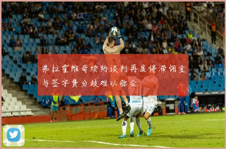 弗拉霍维奇续约谈判再度停滞佣金与签字费分歧难以弥合