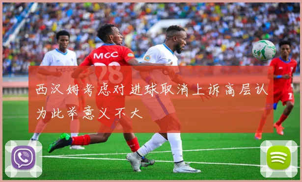 西汉姆考虑对进球取消上诉高层认为此举意义不大